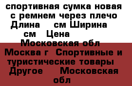 спортивная сумка новая с ремнем через плечо.Длина 50 см Ширина 23 см › Цена ­ 1 100 - Московская обл., Москва г. Спортивные и туристические товары » Другое   . Московская обл.